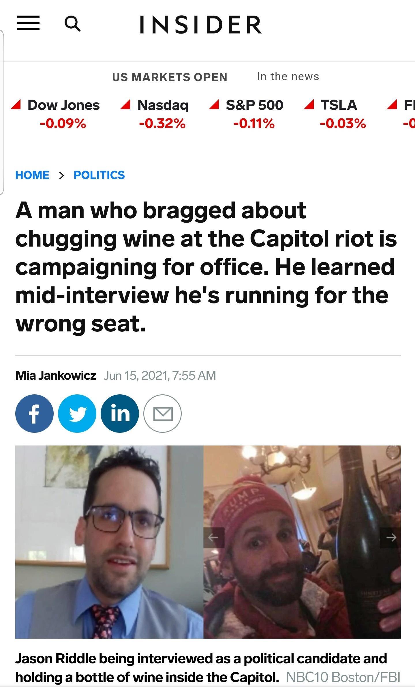 Q INSIDER US MARKETS OPEN In the news 4 Dow Jones 4 Nasdaq 4 SP500 4 TSLA 4 Fl NOo g 11 O UV7 7 VJd 0 L 17 V05 u HOME POLITICS A man who bragged about chugging wine at the Capitol riot is campaigning for office He learned mid interview hes running for the wrong seat Mia Jankowicz Jun 152021 755 AM Jason Riddle being interviewed as a political candidate and holding a bottle of wine inside the Capit