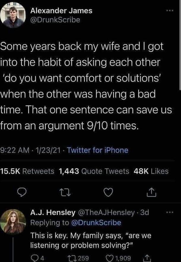 SN TN ET 4 DrunkScribe e N VLTSN ool S na VANIXale N Ke o3 into the habit of asking each other do you want comfort or solutions when the other was having a bad time That one sentence can save us from an argument 910 times 922 AM 12321 Twitter for iPhone 165K Retweets 1443 Quote Tweets 48K Likes Q AJ Hensley TheAJHensley 3d Replying to DrunkScribe This is key My family says are we listening or prob