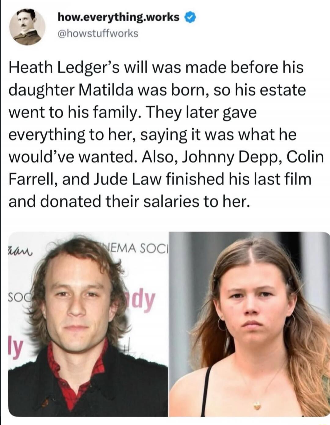 Heath Ledger's will was made before his daughter Matilda was born, so his estate went to his family. They later gave everything to her, saying it was what he would've wanted. Also, Johnny Depp, Colin Farrell, and Jude Law finished his last film and donated their salaries to her.