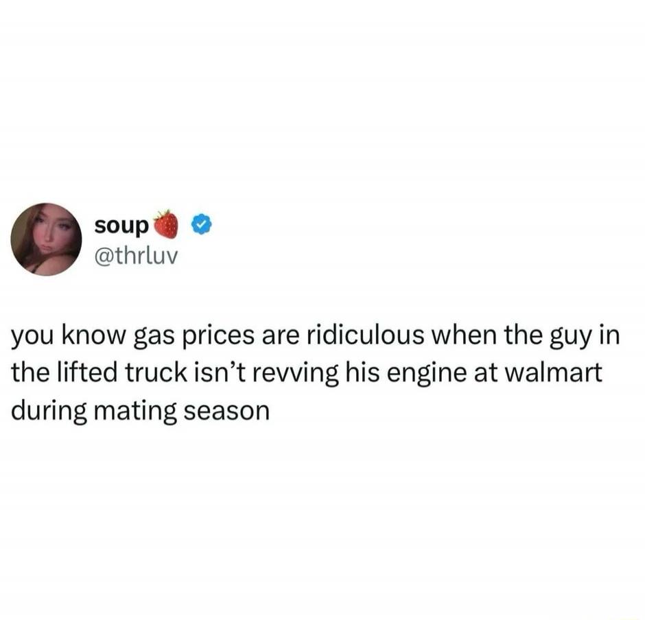 you know gas prices are ridiculous when the guy in the lifted truck isn't revving his engine at walmart during mating season