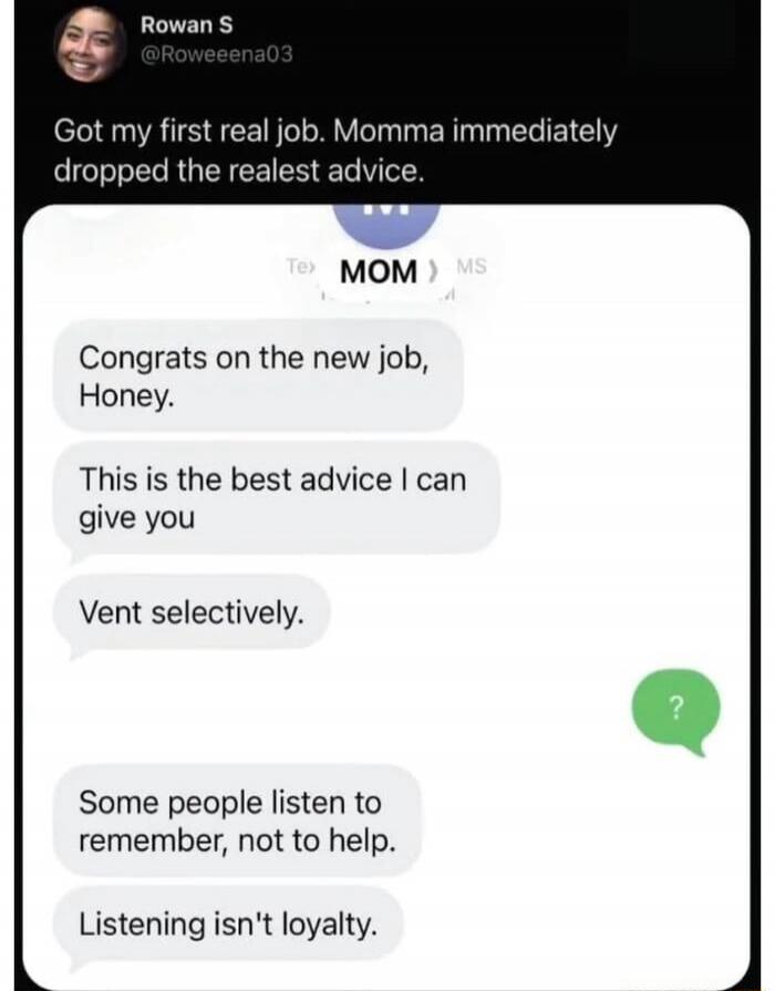Got my first real job. Momma immediately dropped the realest advice. Congrats on the new job, Honey. This is the best advice I can give you. Vent selectively. Some people listen to remember, not to help. Listening isn't loyalty.
