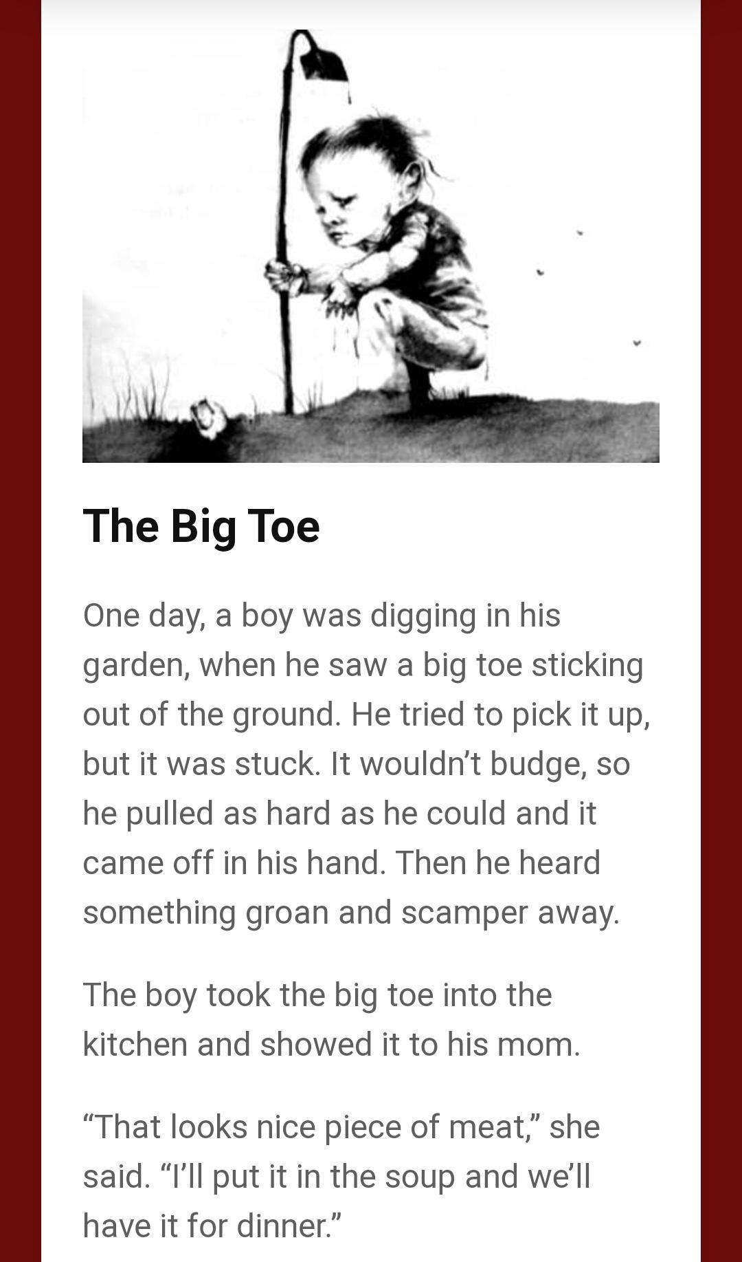 The Big Toe One day a boy was digging in his garden when he saw a big toe sticking out of the ground He tried to pick it up but it was stuck It wouldnt budge so he pulled as hard as he could and it came off in his hand Then he heard something groan and scamper away The boy took the big toe into the kitchen and showed it to his mom That looks nice piece of meat she said Ill put it in the soup and w