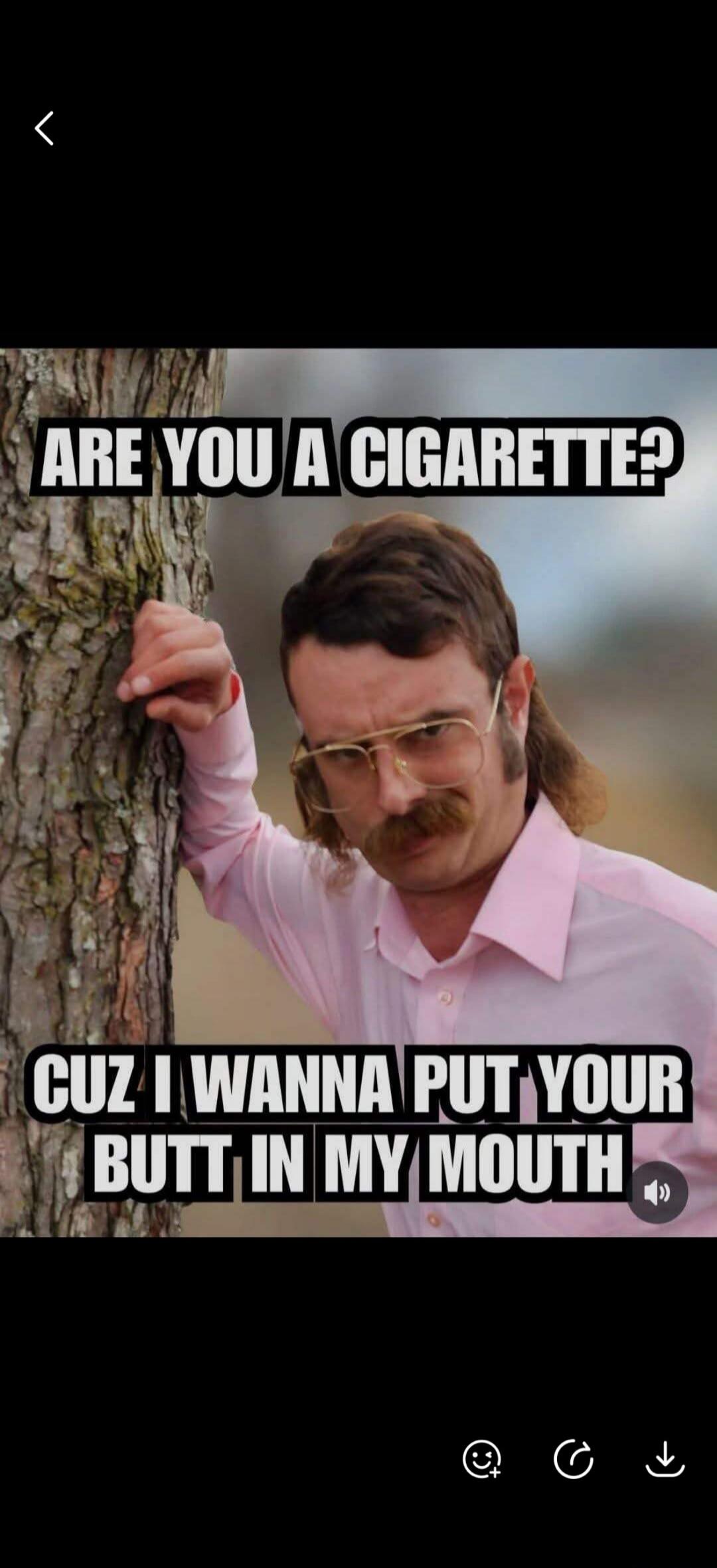 ARE YOU A CIGARETTE? CUZ I WANNA PUT YOUR BUTT IN MY MOUTH
