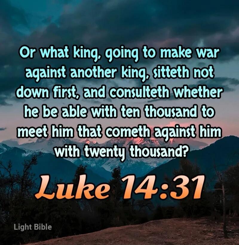 Or what king, going to make war against another king, sitteth not down first, and consulteth whether he be able with ten thousand to meet him that cometh against him with twenty thousand? Luke 14:31