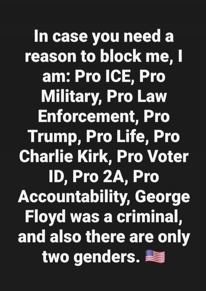 In case you need a reason to block me, I am: Pro ICE, Pro Military, Pro Law Enforcement, Pro Trump, Pro Life, Pro Charlie Kirk, Pro Voter ID, Pro 2A, Pro Accountability, George Floyd was a criminal, and also there are only two genders. 🇺🇸