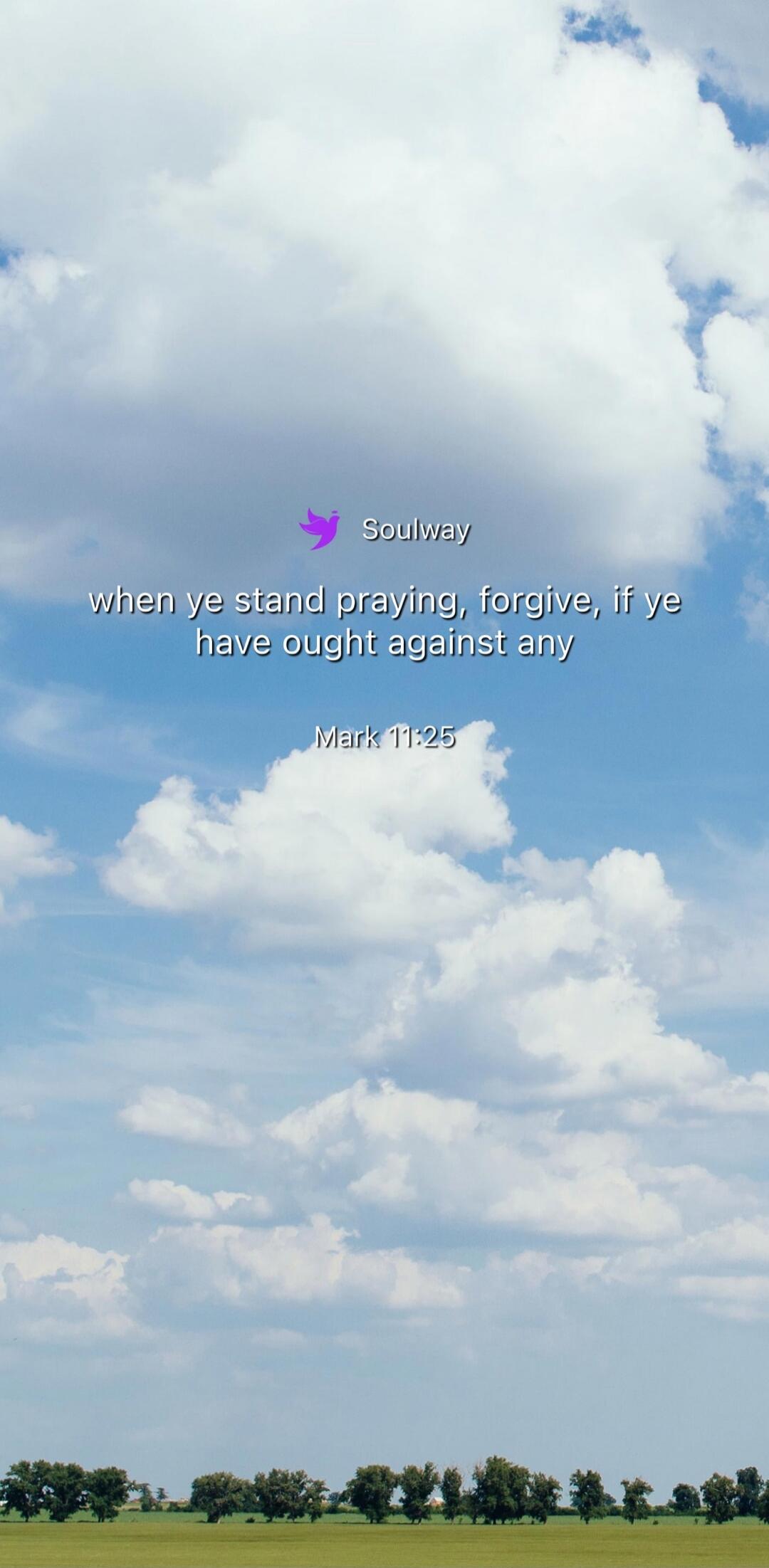 Soulway when ye stand praying, forgive, if ye have ought against any Mark 11:25