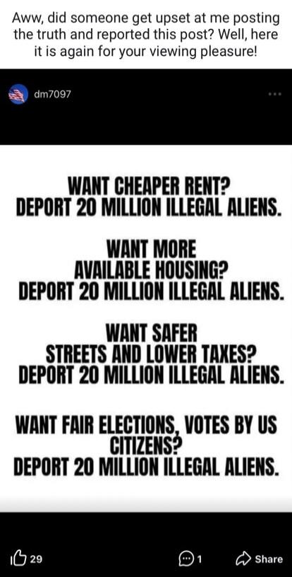 Aww, did someone get upset at me posting the truth and reported this post? Well, here it is again for your viewing pleasure! WANT CHEAPER RENT? DEPORT 20 MILLION ILLEGAL ALIENS. WANT MORE AVAILABLE HOUSING? DEPORT 20 MILLION ILLEGAL ALIENS. WANT SAFER STREETS AND LOWER TAXES? DEPORT 20 MILLION ILLEGAL ALIENS. WANT FAIR ELECTIONS, VOTES BY US CITIZE