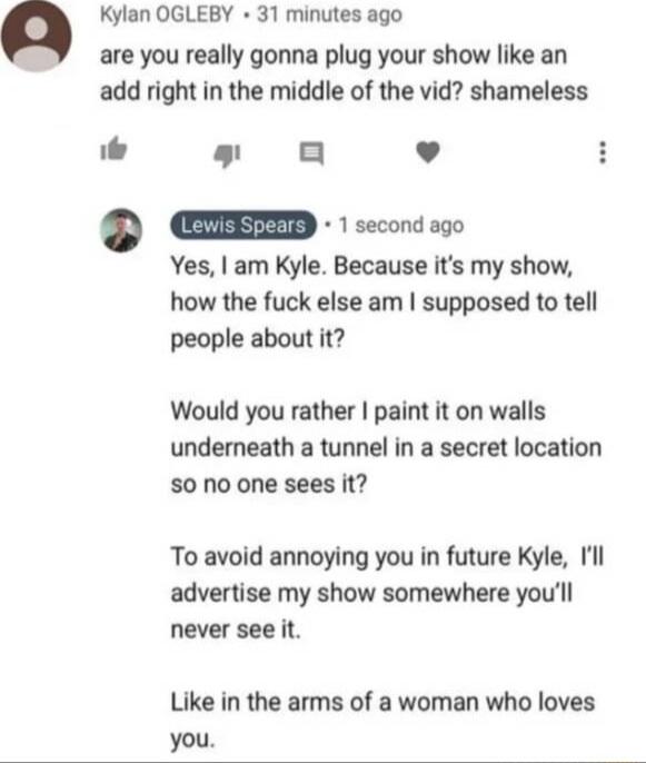 Kylan OGLEBY 31 minutes ago are you really gonna plug your show like an add right in the middle of the vid shameless g 0 L 4 mEED oo Yes am Kyle Because its my show how the fuck else am supposed to tell people about it Would you rather paint it on walls underneath a tunnel in a secret location S0 no one sees it To avoid annoying you in future Kyle Il advertise my show somewhere youll never see it 