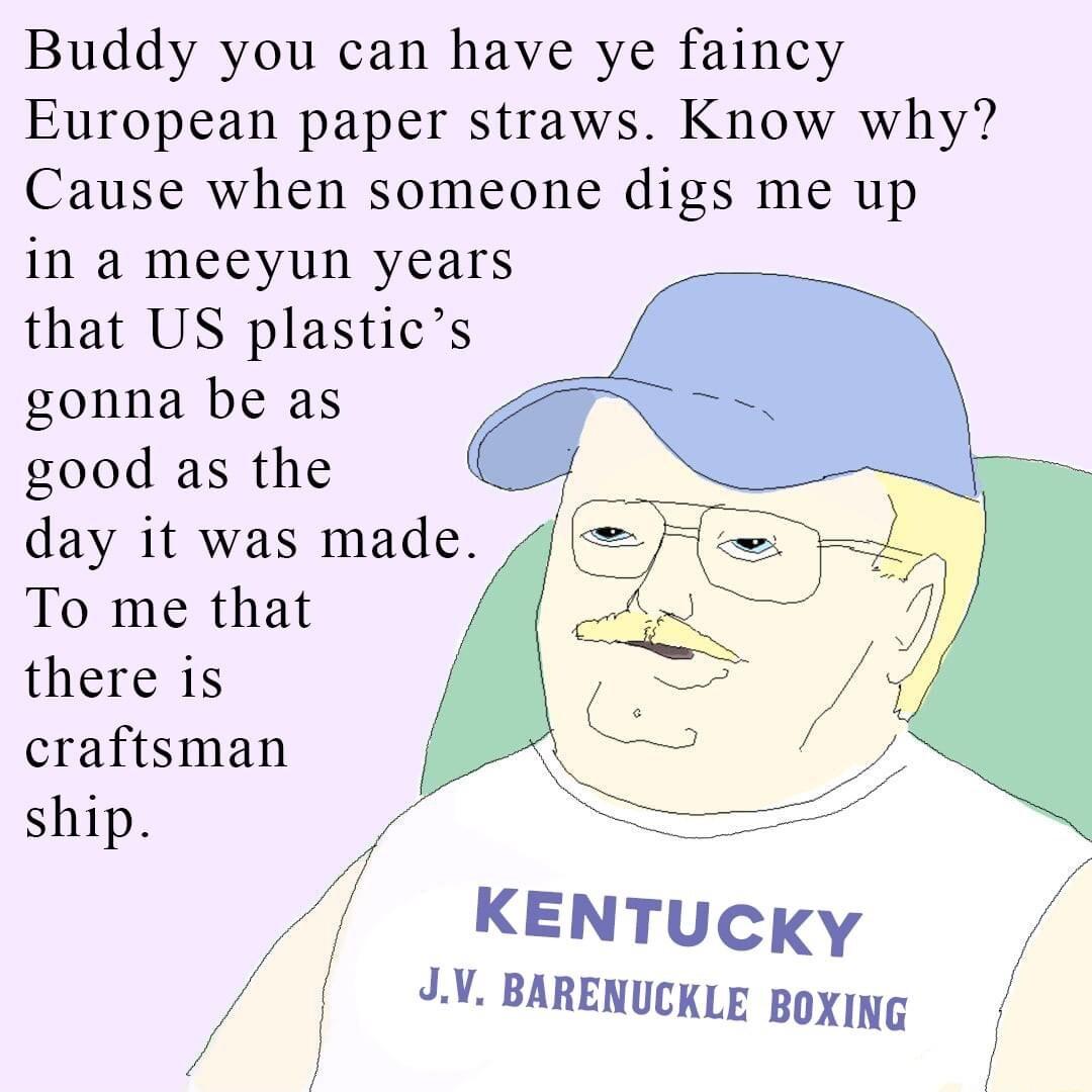 Buddy you can have ye faincy European paper straws Know why Cause when someone digs me up in a meeyun years that US plastics gonna be as good as the day it was made To me that there is craftsman ship f KENTucky JV BARENUCKLE BoXing