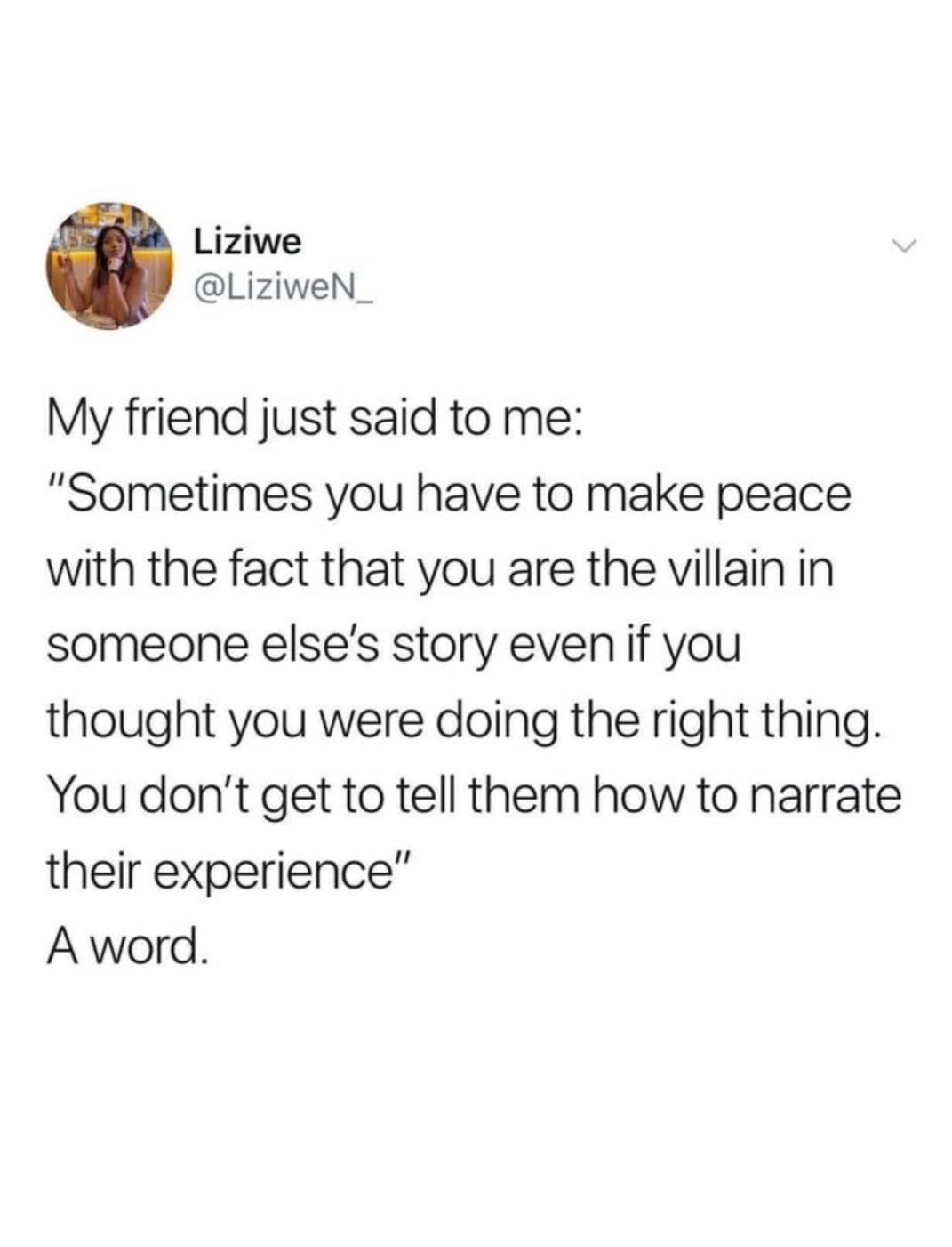 Liziwe LiziweN_ My friend just said to me Sometimes you have to make peace with the fact that you are the villain in someone elses story even if you thought you were doing the right thing You dont get to tell them how to narrate their experience A word