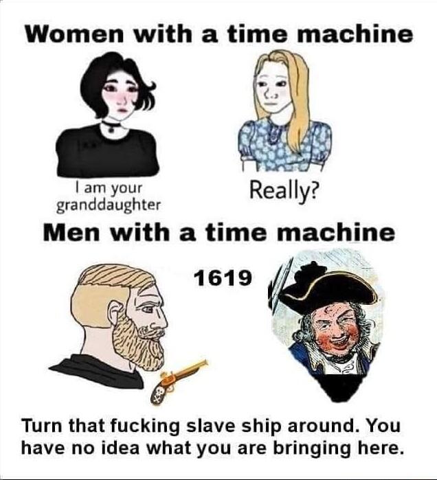 Women with a hrne machine 2 Iam your granddaughter Really Men with a time machine Turn that fucking slave ship around You have no idea what you are bringing here