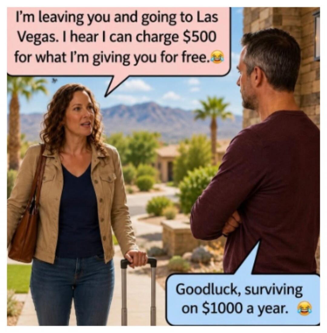 I'm leaving you and going to Las Vegas. I hear I can charge $500 for what I'm giving you for free. 😂 Goodluck, surviving on $1000 a year. 😂