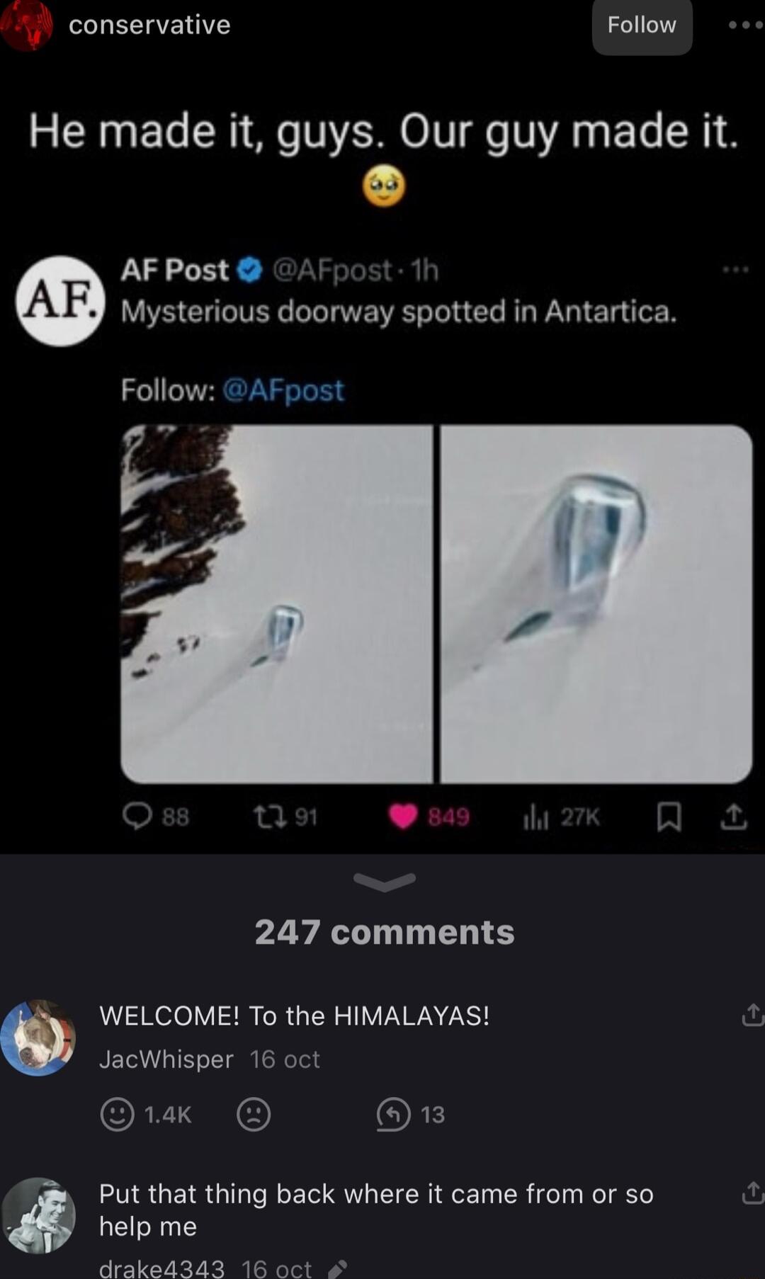 conservative Follow He made it guys Our guy made it AF Post Mysterious doorway spotted in Antartica Follow AFpost P 247 comments WELCOME To the HIMALAYAS I JacWhisper 16 oct Ok 1 Put that thing back where it came from or so help me draked343 1