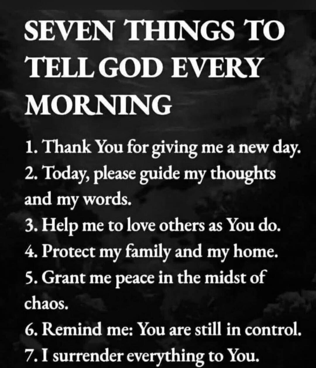 SEVEN THINGS TO TELL GOD EVERY MORNING 1. Thank You for giving me a new day. 2. Today, please guide my thoughts and my words. 3. Help me to love others as You do. 4. Protect my family and my home. 5. Grant me peace in the midst of chaos. 6. Remind me: You are still in control. 7. I surrender everything to You.