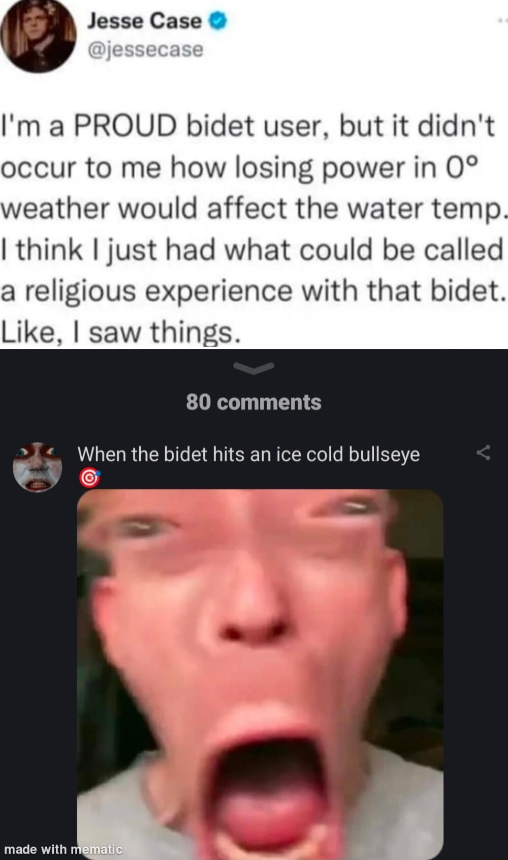 Jesse Case Im a PROUD bidet user but it didnt occur to me how losing power in 0 weather would affect the water temp think just had what could be called a religious experience with that bidet Like saw things 80 comments When the bidet hits an ice cold bullseye eV e wi _