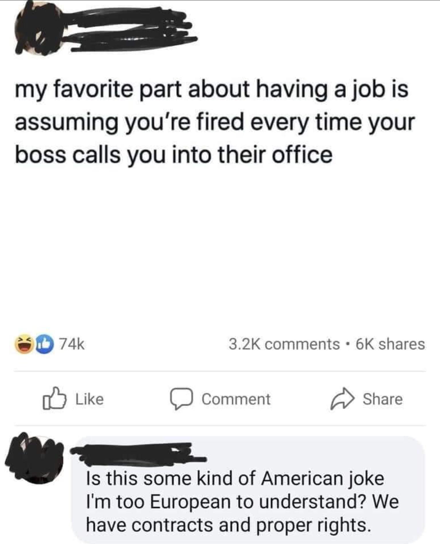 my favorite part about having a job is assuming youre fired every time your boss calls you into their office c 74k 32K comments 6K shares fj Like D Comment A Share Is this some kind of American joke Im too European to understand We have contracts and proper rights