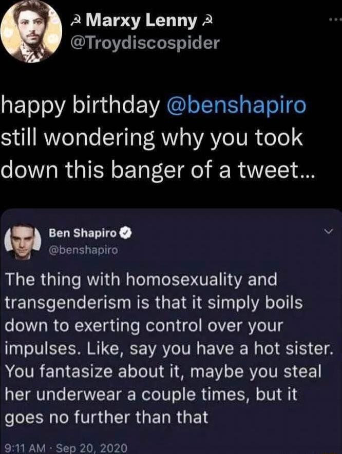 Al AMarxy Lenny 2 Troydiscospider ETo oA olat o EVWAGINEREL ETelge S RWITaTe ETe T R WAYe IV R foTo down this banger of a tweet a Ben Shapiro i benshapiro The thing with homosexuality and transgenderism is that it simply boils down to exerting control over your impulses Like say you have a hot sister AR EN P oL TV S BV SRV VRS L her underwear a couple times but it LSRR GETRGERRGET 911 AM Sep 20 20