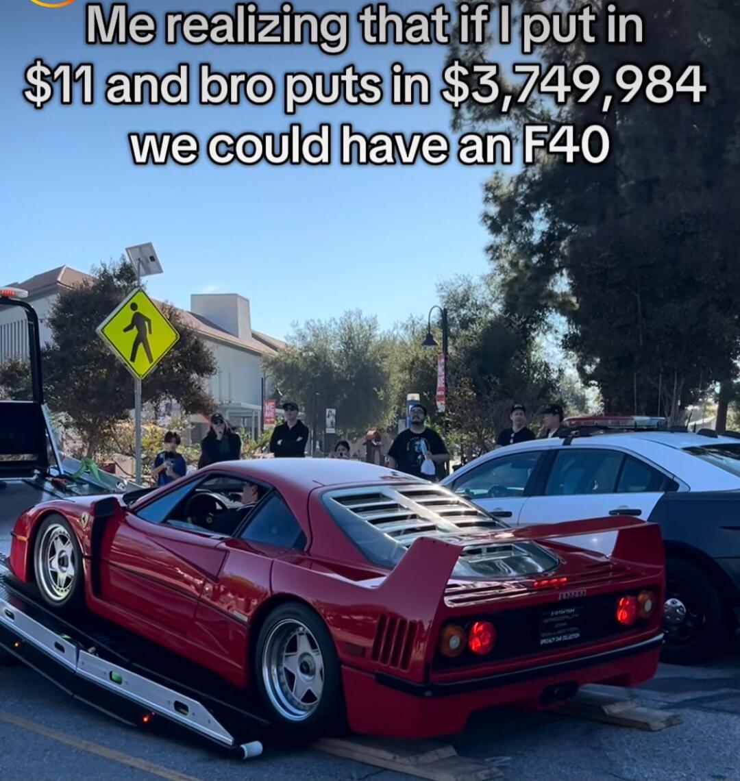 Me realizing that if I put in $11 and bro puts in $3,749,984 we could have an F40