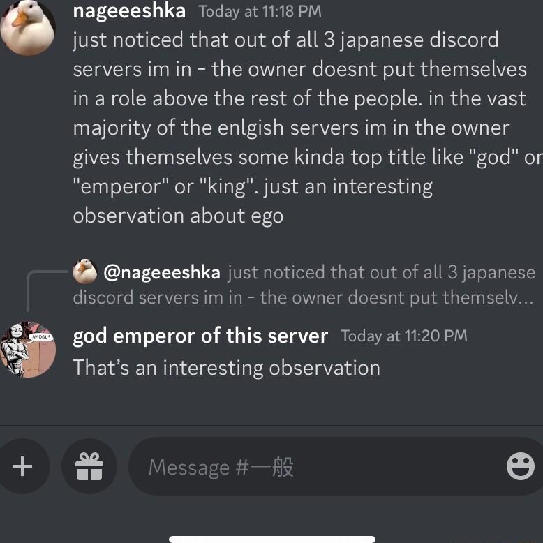 nageeeshka Today at 1118 PM just noticed that out of all 3 japanese discord servers im in the owner doesnt put themselves MEVCICETIERGEE O S R E L CHURGERED majority of the enlgish servers im in the owner gives themselves some kinda top title like god or emperor or king just an interesting observation about ego nageeeshka just noticed that out of all 3 japanese discord servers imin the owner doesn