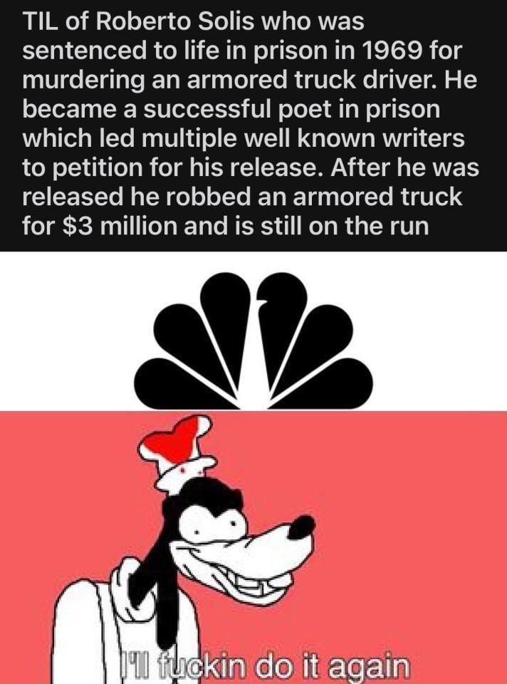 TIL of Roberto Solis who was sentenced to life in prison in 1969 for murdering an armored truck driver He became a successful poet in prison which led multiple well known writers to petition for his release After he was CEREL I LRI L R ET T I R TTe 3 for 3 million and is still on the run N5 e kin doit again
