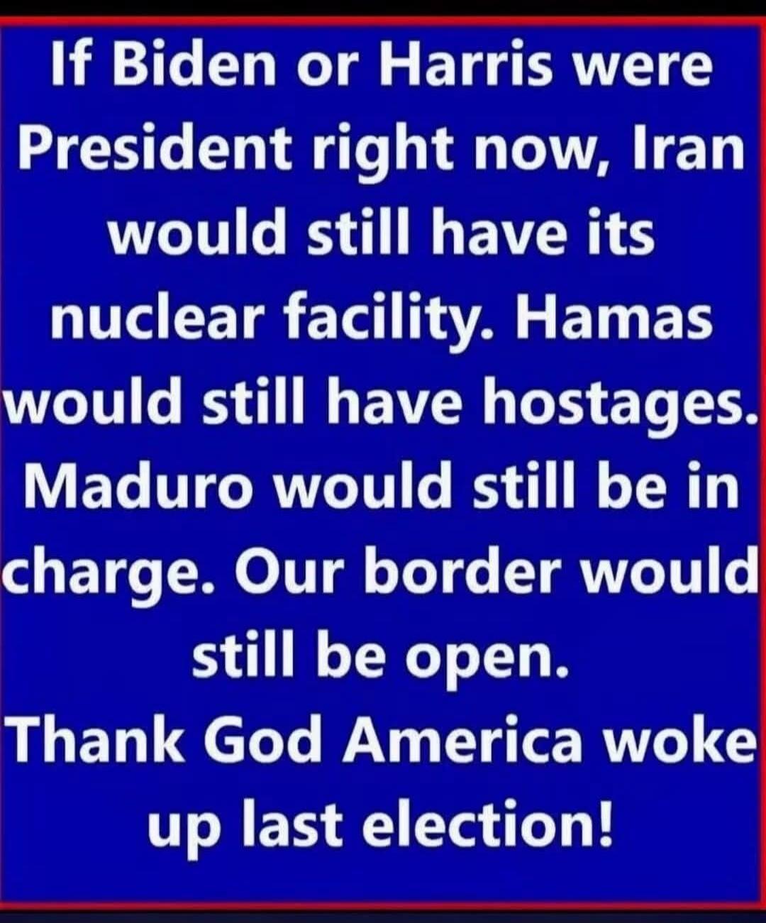 If Biden or Harris were President right now, Iran would still have its nuclear facility. Hamas would still have hostages. Maduro would still be in charge. Our border would still be open. Thank God America woke up last election!