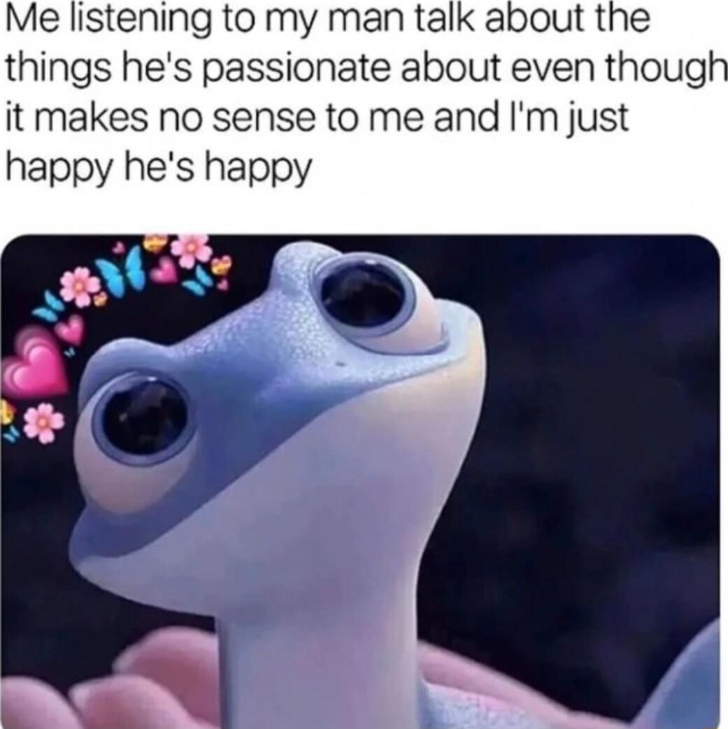 Me listening to my man talk about the things hes passionate about even thougl it makes no sense to me and Im just happy hes happy