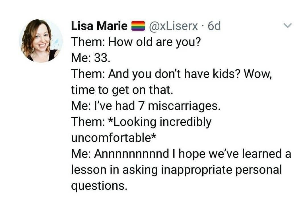 Lisa Marie xLiserx 6d Them How old are you Me 33 Them And you dont have kids Wow time to get on that Me Ive had 7 miscarriages Them Looking incredibly uncomfortable Me Annnnnnnnnd hope weve learned a lesson in asking inappropriate personal questions