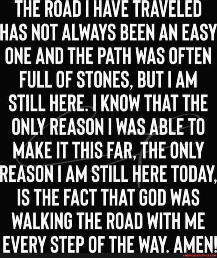 THE ROAD I HAVE TRAVELED HAS NOT ALWAYS BEEN AN EASY ONE AND THE PATH WAS OFTEN FULL OF STONES, BUT I AM STILL HERE. I KNOW THAT THE ONLY REASON I WAS ABLE TO MAKE IT THIS FAR, THE ONLY REASON I AM STILL HERE TODAY, IS THE FACT THAT GOD WAS WALKING THE ROAD WITH ME EVERY STEP OF THE WAY. AMEN!