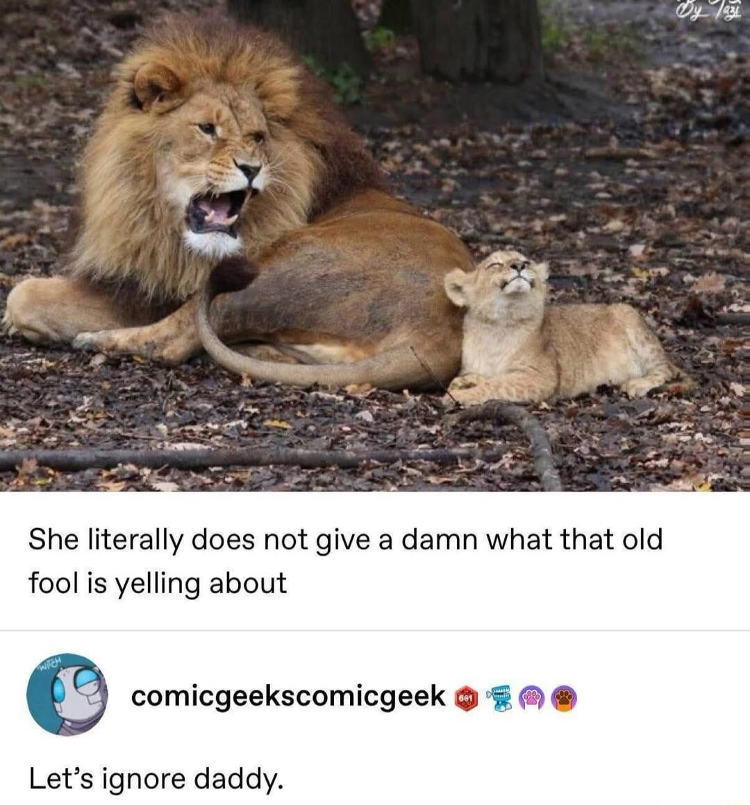 She literally does not give a damn what that old fool is yelling about

Let’s ignore daddy.