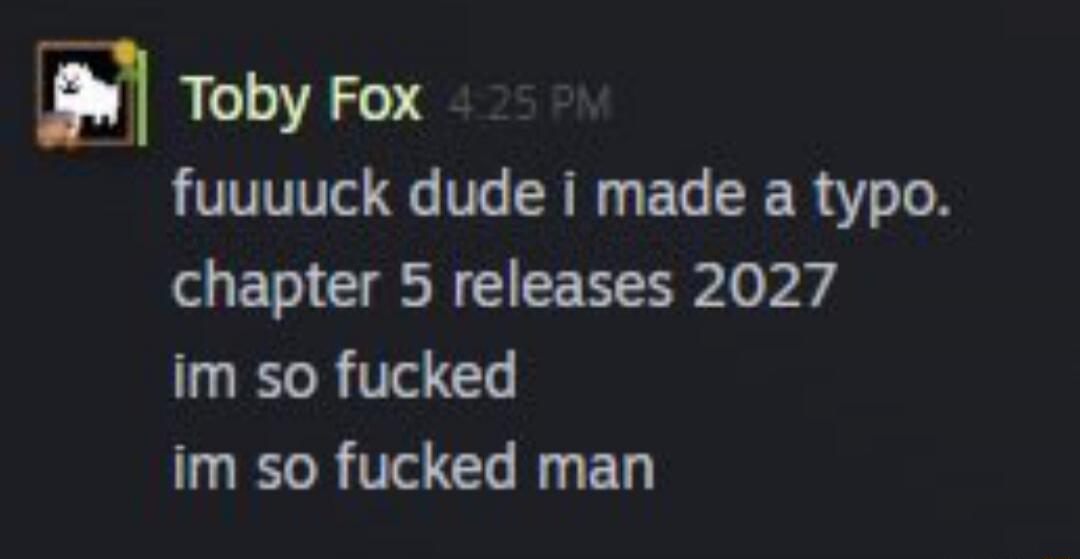 Toby Fox 4:25 PM fuuuuuck dude i made a typo. chapter 5 releases 2027 im so fucked im so fucked man
