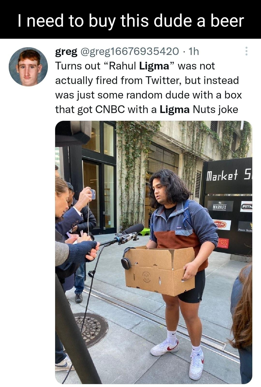 need to buy this dude a beer greg greg16676935420 1h n Turns out Rahul Ligma was not actually fired from Twitter but instead was just some random dude with a box that got CNBC with a Ligma Nuts joke W Q1584 1218 Q 3378 P