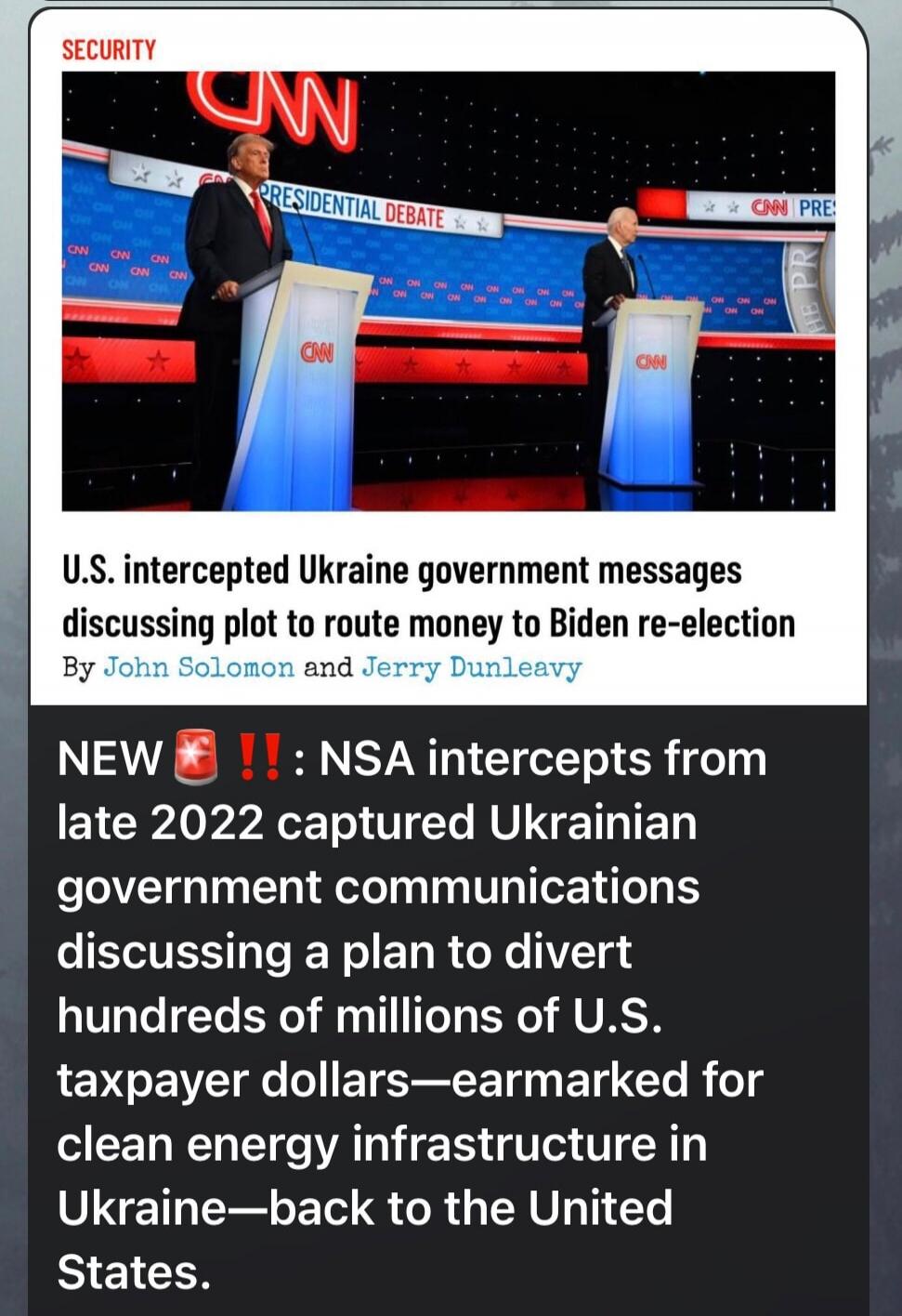 SECURITY. CNN. PRESIDENTIAL DEBATE. U.S. intercepted Ukraine government messages discussing plot to route money to Biden re-election. By John Solomon and Jerry Dunleavy. NEW 🚨‼️: NSA intercepts from late 2022 captured Ukrainian government communications discussing a plan to divert hundreds of millions of U.S. taxpayer dollars—earmarked for clean en