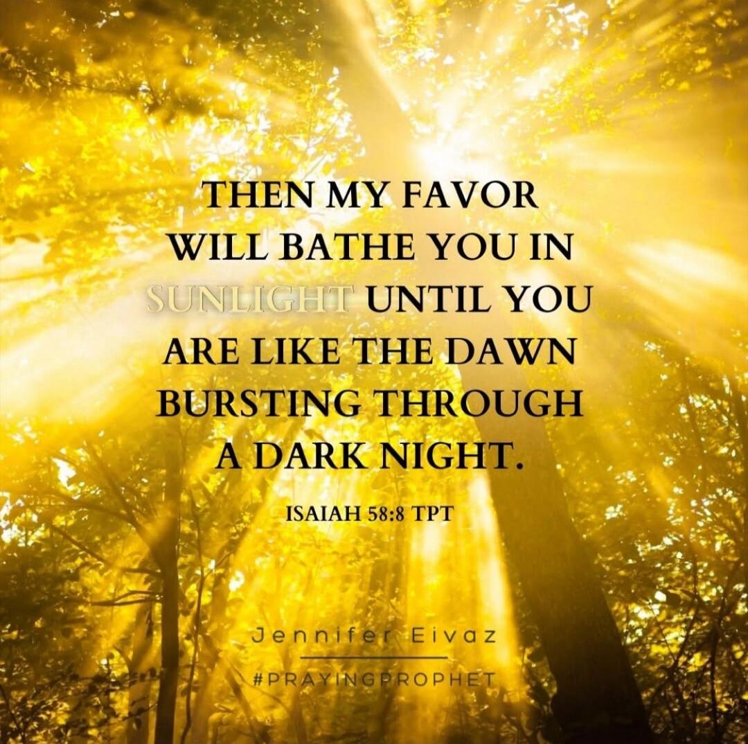 THEN MY FAVOR WILL BATHE YOU IN SUNLIGHT UNTIL YOU ARE LIKE THE DAWN BURSTING THROUGH A DARK NIGHT. ISAIAH 58:8 TPT Jennifer Eivaz #PRAYINGPROPHET