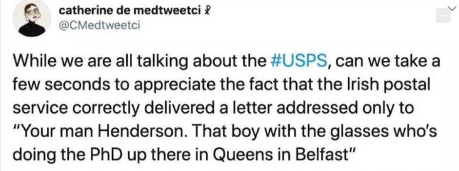 catherine de medtweetci CHedweetci While we are all talking about the USPS can we take a few seconds to appreciate the fact that the Irish postal service correctly delivered a letter addressed only to Your man Henderson That boy with the glasses whos doing the PhD up there in Queens in Belfast