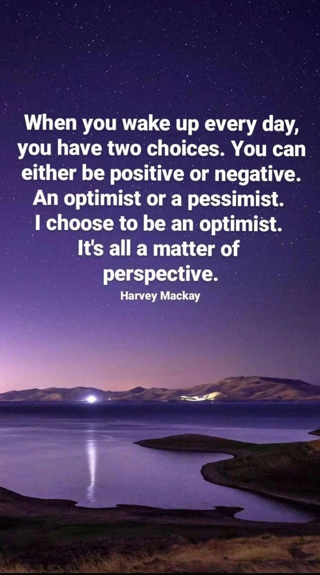 When you wake up every day, you have two choices. You can either be positive or negative. An optimist or a pessimist. I choose to be an optimist. It's all a matter of perspective. Harvey Mackay