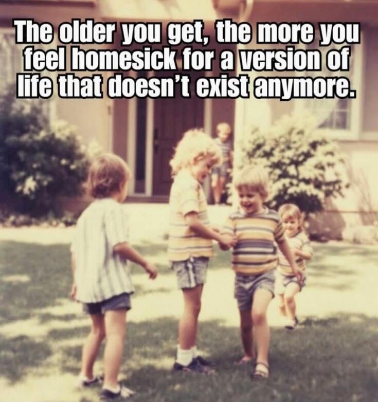 The older you get, the more you feel homesick for a version of life that doesn't exist anymore.