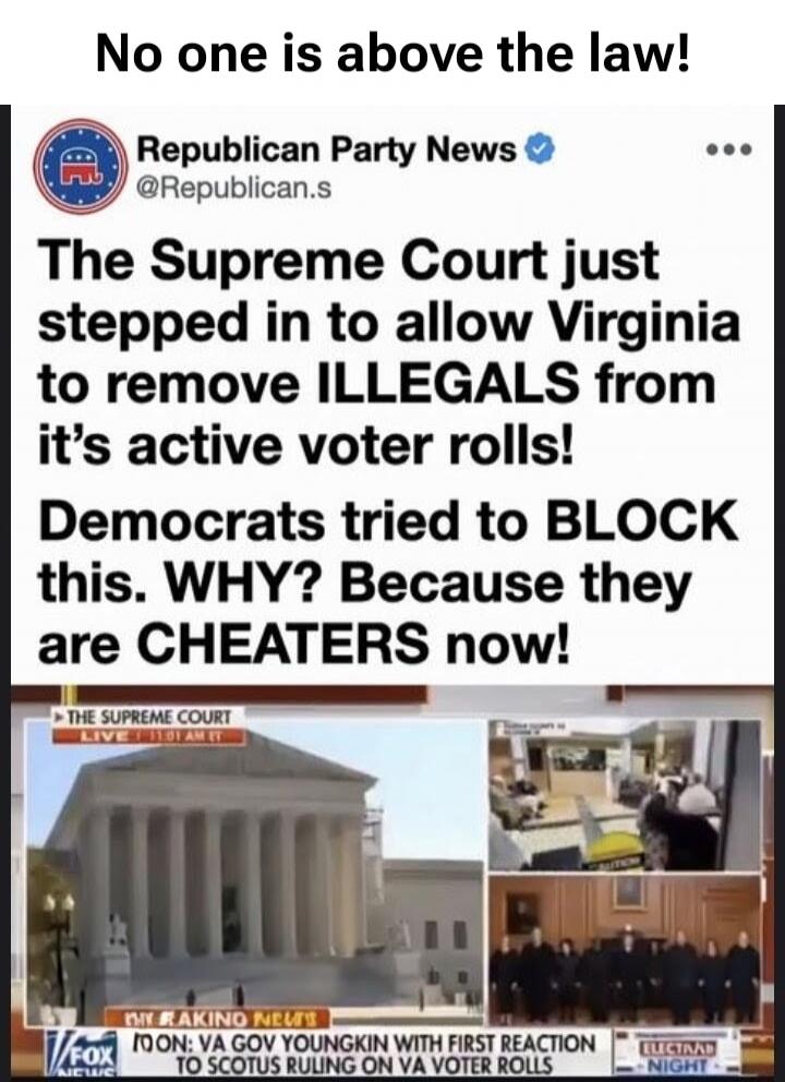 No one is above the law! Republican Party News @Republican.s The Supreme Court just stepped in to allow Virginia to remove ILLEGALS from its active voter rolls! Democrats tried to BLOCK this. WHY? Because they are CHEATERS now! THE SUPREME COURT LIVE 11:01 AM ET MY RAKING NEWS FOX NEWS TOON: VA GOV YOUNGKIN WITH FIRST REACTION TO SCOTUS RULING ON V