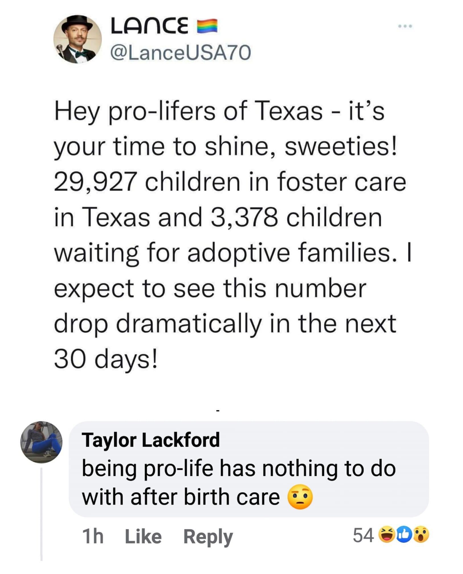 Hey pro lifers of Texas its your time to shine sweeties 29927 children in foster care in Texas and 3378 children waiting for adoptive families expect to see this number drop dramatically in the next 30 days Taylor Lackford being pro life has nothing to do with after birth care 2 1h Like Reply 540D