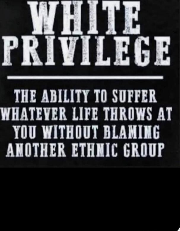 WHITE PRIVILEGE

THE ABILITY TO SUFFER WHATEVER LIFE THROWS AT YOU WITHOUT BLAMING ANOTHER ETHNIC GROUP