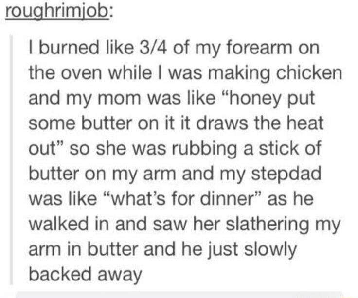 roughrimjob burned like 34 of my forearm on the oven while was making chicken and my mom was like honey put some butter on it it draws the heat out so she was rubbing a stick of butter on my arm and my stepdad was like whats for dinner as he walked in and saw her slathering my arm in butter and he just slowly backed away