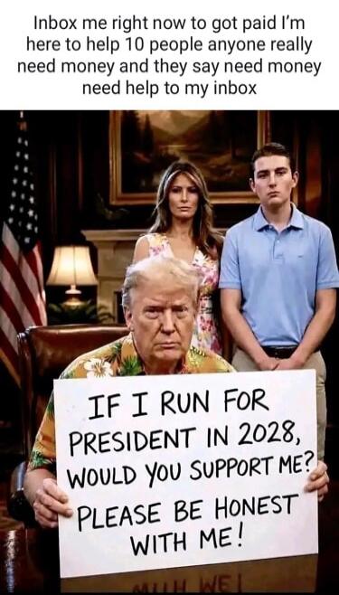 Inbox me right now to get paid. I'm here to help 10 people. Anyone really need money and they say need money, need help to my inbox. IF I RUN FOR PRESIDENT IN 2028, WOULD YOU SUPPORT ME? PLEASE BE HONEST WITH ME!