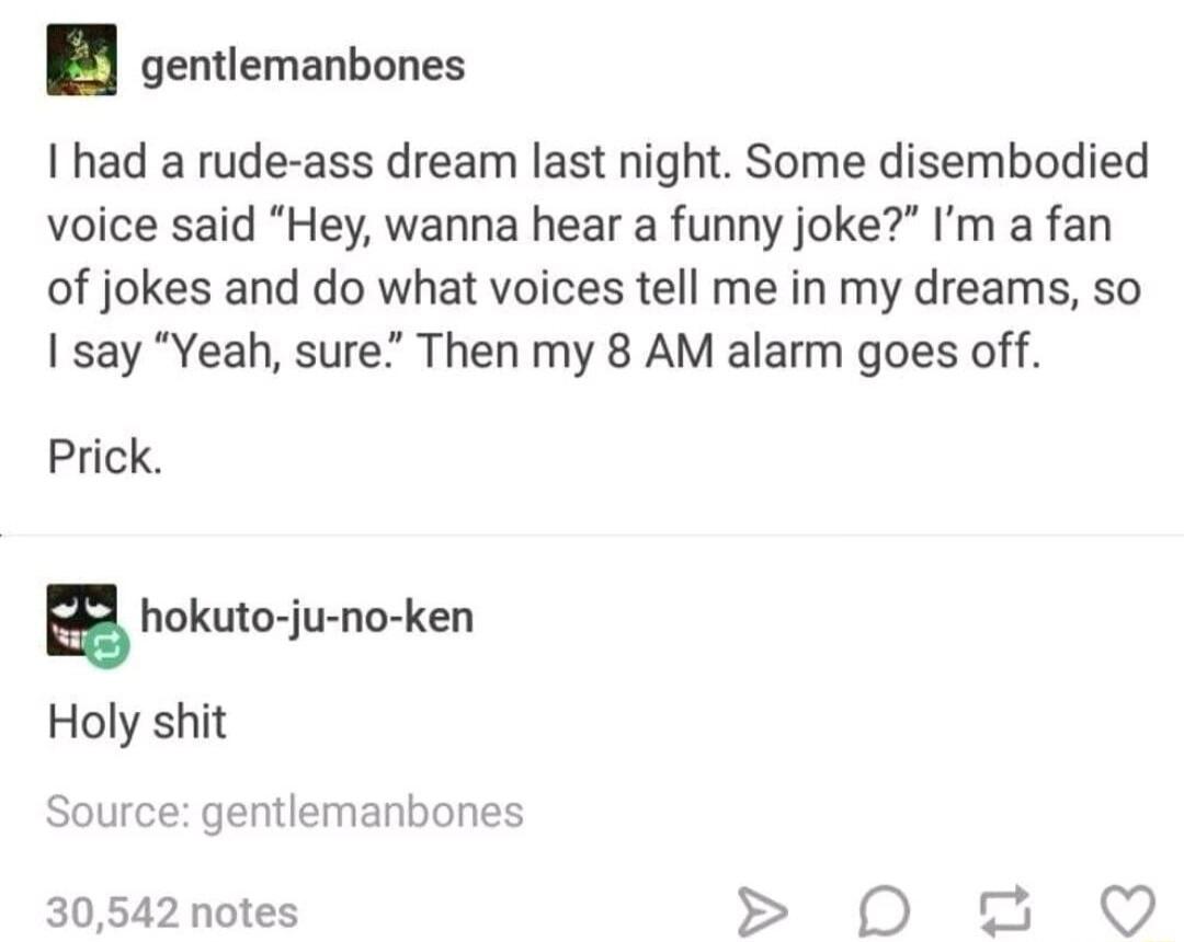 gentlemanbones I had a rude ass dream last night Some disembodied voice said Hey wanna hear a funny joke Im a fan of jokes and do what voices tell me in my dreams so say Yeah sure Then my 8 AM alarm goes off Prick Source gentlemanbones 30542 notes D g 0