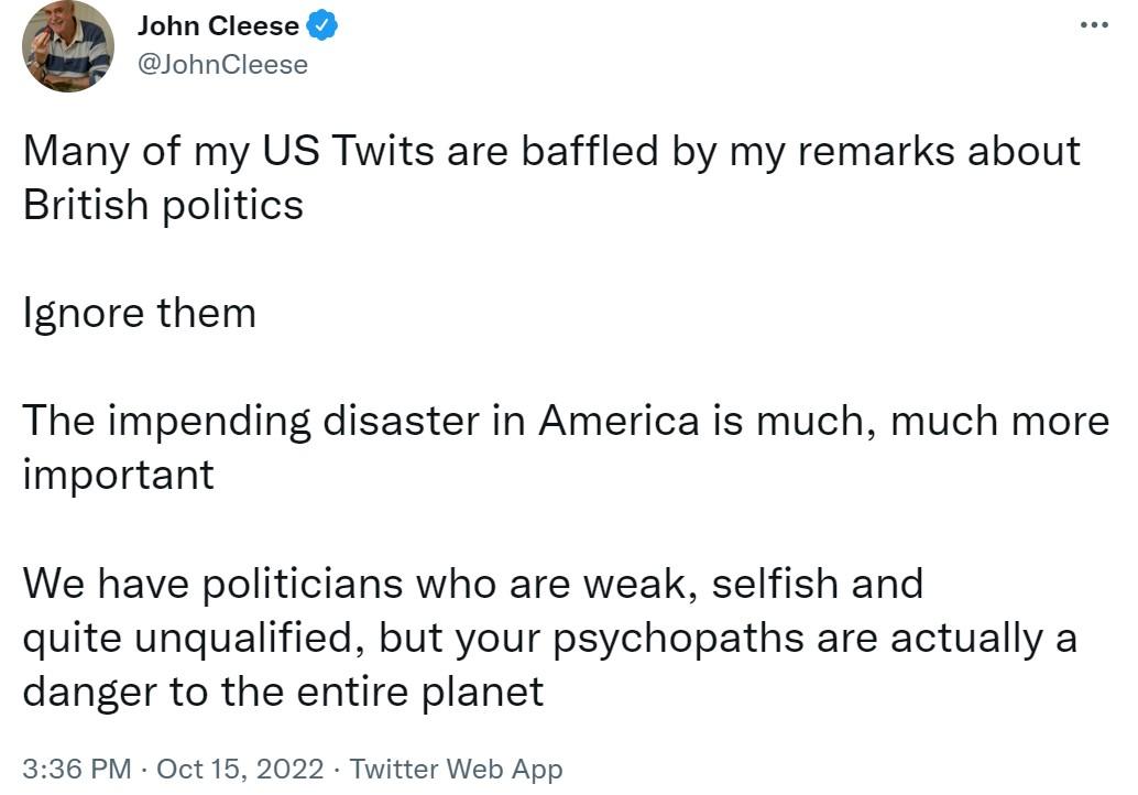 John Cleese lohnCleese Many of my US Twits are baffled by my remarks about British politics Ignore them The impending disaster in America is much much more important We have politicians who are weak selfish and quite unqualified but your psychopaths are actually a danger to the entire planet 336 PM Oct 15 2022 Twitter Web App