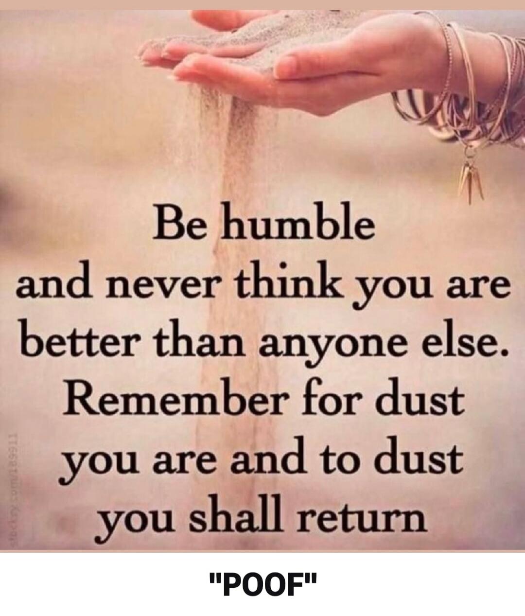 Be humble and never think you are better than anyone else. Remember for dust you are and to dust you shall return. 