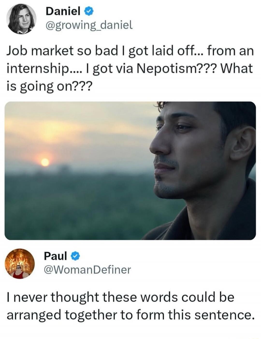 Daniel @growing_daniel Job market so bad I got laid off... from an internship.... I got via Nepotism??? What is going on??? Paul @WomanDefiner I never thought these words could be arranged together to form this sentence.