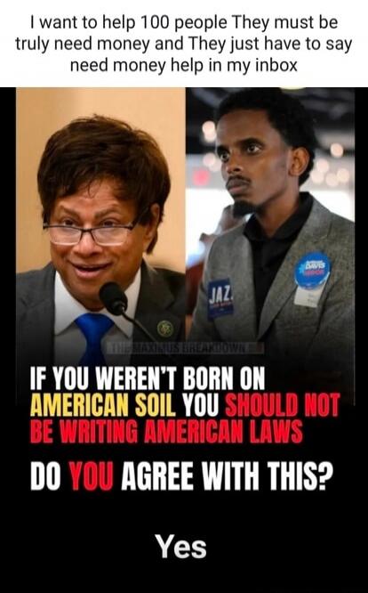 I want to help 100 people They must be truly need money and They just have to say need money help in my inbox IF YOU WEREN'T BORN ON AMERICAN SOIL YOU SHOULD NOT BE WRITING AMERICAN LAWS DO YOU AGREE WITH THIS? Yes. JAZ. DAVIS FOR SENIOR. THE MAXIMUS BREAKDOWN.