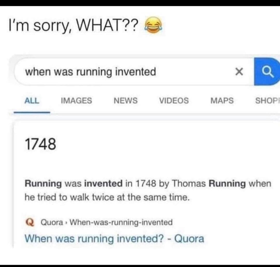 I'm sorry, WHAT?? 😂 when was running invented 1748 Running was invented in 1748 by Thomas Running when he tried to walk twice at the same time. Quora When-was-running-invented When was running invented? - Quora
