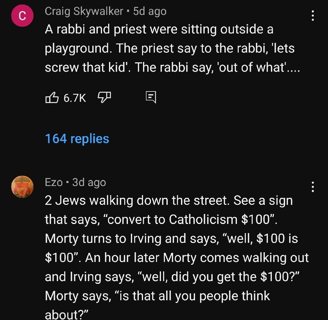 Craig Skywalker 5d ago A rabbi and priest were sitting outside a playground The priest say to the rabbi lets screw that kid The rabbi say out of what b 67K G CZEENIES Ez0 3d ago 2 Jews walking down the street See a sign that says convert to Catholicism 100 Morty turns to Irving and says well 100 is 100 An hour later Morty comes walking out EUCRIVLEVERE GG RTIE R GER or Morty says is that all you p