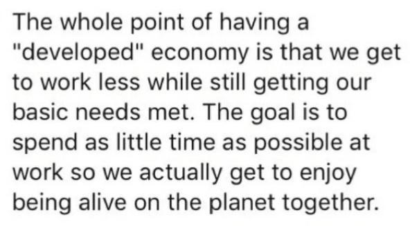 The whole point of having a developed economy is that we get to work less while still getting our basic needs met The goal is to spend as little time as possible at work so we actually get to enjoy being alive on the planet together