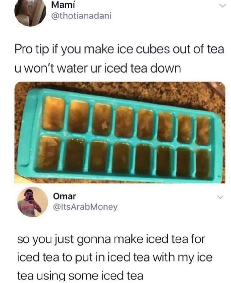 Mami thotianadani Pro tip if you make ice cubes out of tea u wont water ur iced tea down Omar ItsArabMoney A S0 you just gonna make iced tea for iced tea to put in iced tea with my ice tea using some iced tea